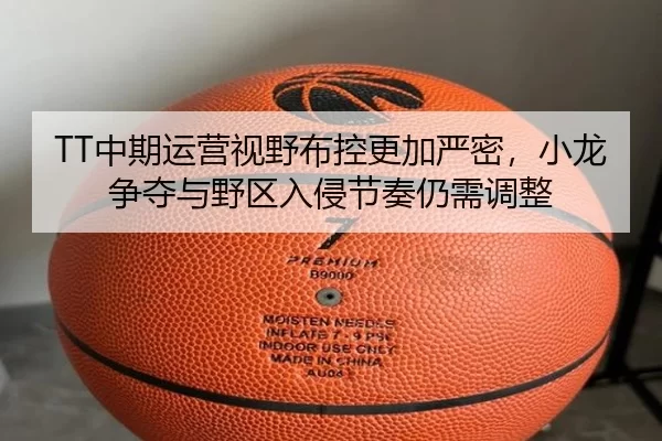 TT中期运营视野布控更加严密，小龙争夺与野区入侵节奏仍需调整